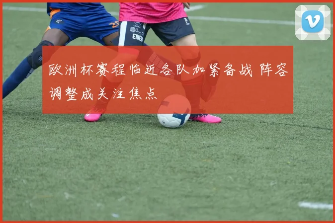 欧洲杯赛程临近各队加紧备战 阵容调整成关注焦点