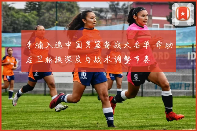 李楠入选中国男篮备战大名单 牵动后卫轮换深度与战术调整节奏