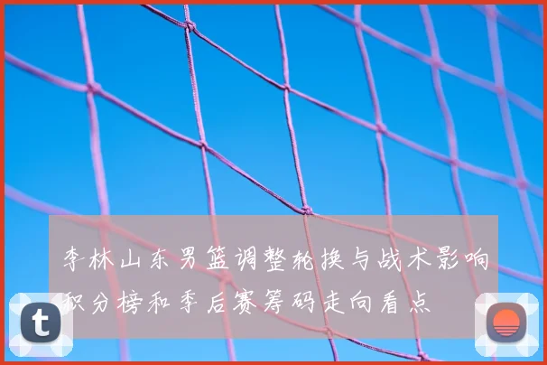 李林山东男篮调整轮换与战术影响积分榜和季后赛筹码走向看点