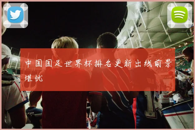 中国国足世界杯排名更新出线前景堪忧