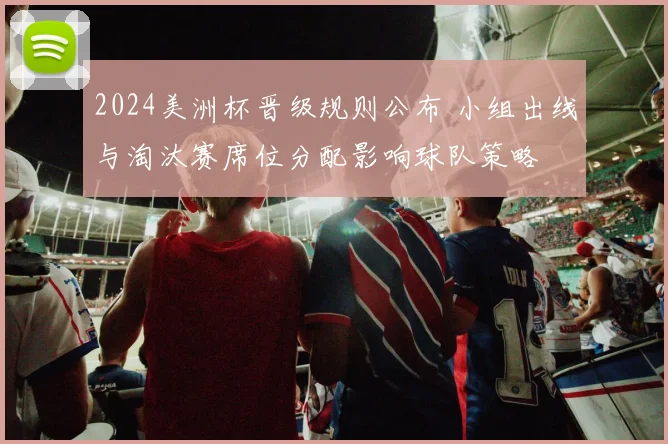 2024美洲杯晋级规则公布 小组出线与淘汰赛席位分配影响球队策略