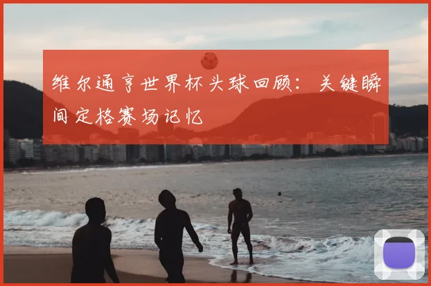 维尔通亨世界杯头球回顾：关键瞬间定格赛场记忆