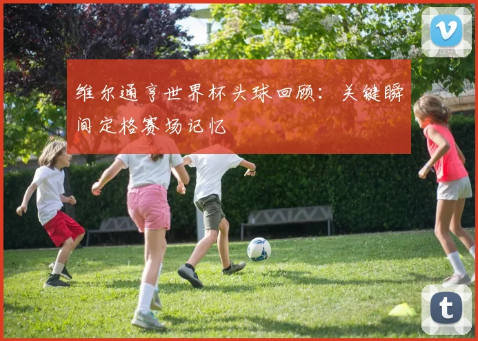 维尔通亨世界杯头球回顾：关键瞬间定格赛场记忆