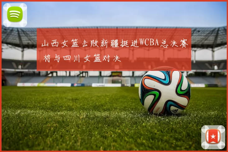 山西女篮击败新疆挺进WCBA总决赛 将与四川女篮对决