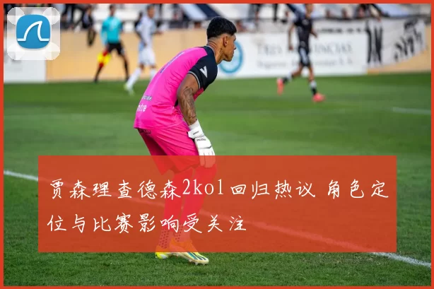 贾森理查德森2kol回归热议 角色定位与比赛影响受关注