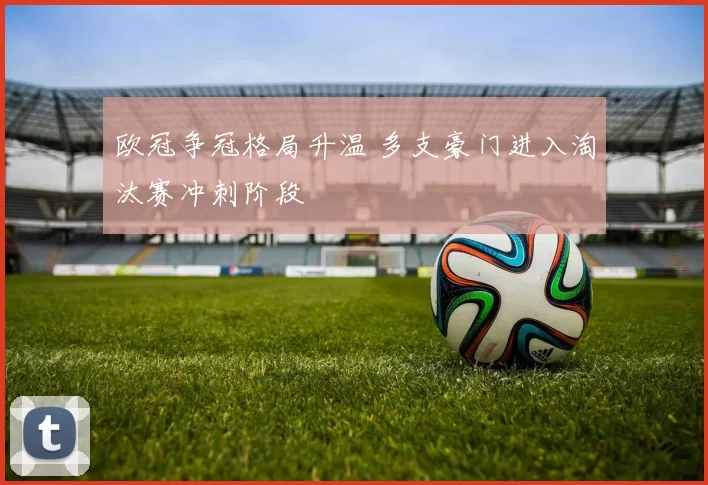 欧冠争冠格局升温 多支豪门进入淘汰赛冲刺阶段