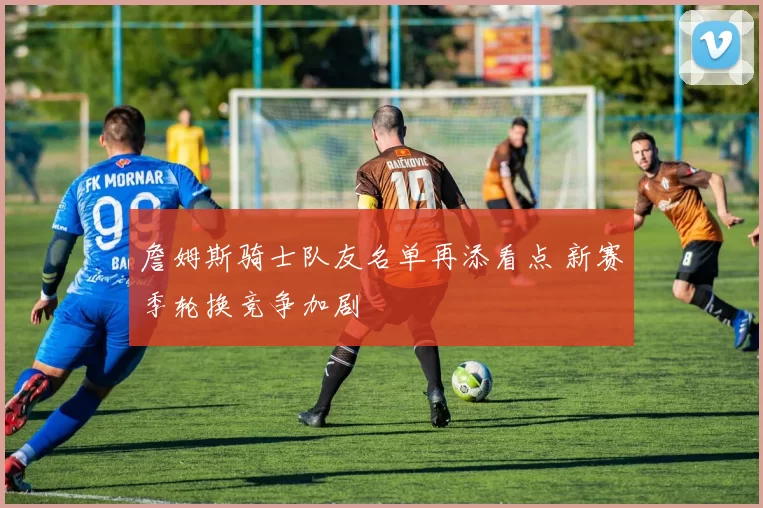 詹姆斯骑士队友名单再添看点 新赛季轮换竞争加剧