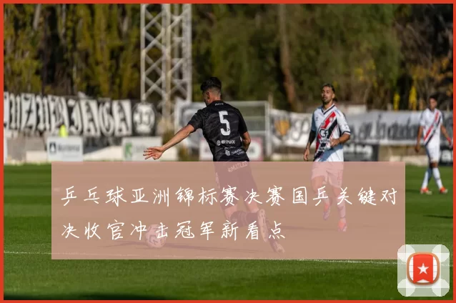 乒乓球亚洲锦标赛决赛国乒关键对决收官冲击冠军新看点