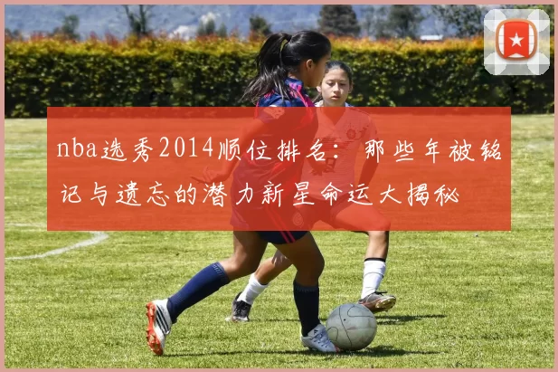nba选秀2014顺位排名：那些年被铭记与遗忘的潜力新星命运大揭秘
