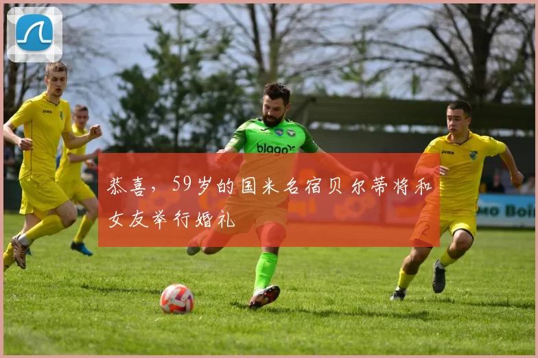 恭喜，59岁的国米名宿贝尔蒂将和女友举行婚礼