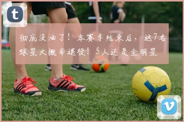 彻底没油了！本赛季结束后，这7名球星大概率退役！5人还是全明星