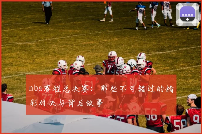 nba赛程总决赛：那些不可错过的精彩对决与背后故事