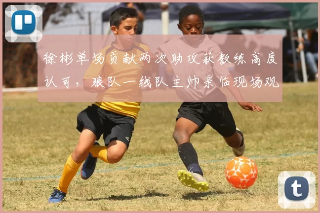 徐彬单场贡献两次助攻获教练高度认可，狼队一线队主帅亲临现场观战_巴恩斯利_比赛_亚洲杯