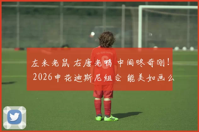 左米老鼠 右唐老鸭 中间咚奇刚！ 2026申花迪斯尼组合 能美如画么