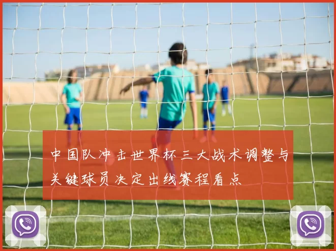 中国队冲击世界杯三大战术调整与关键球员决定出线赛程看点