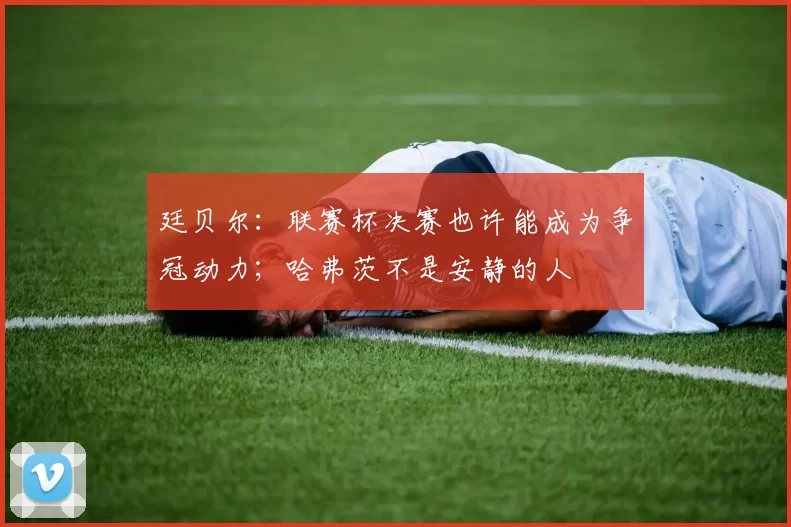 廷贝尔：联赛杯决赛也许能成为争冠动力；哈弗茨不是安静的人