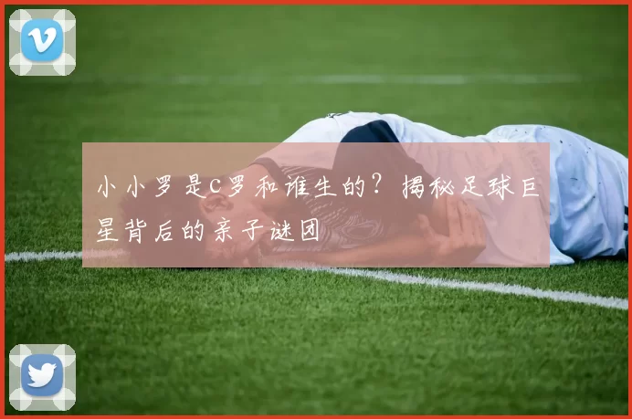 小小罗是c罗和谁生的？揭秘足球巨星背后的亲子谜团