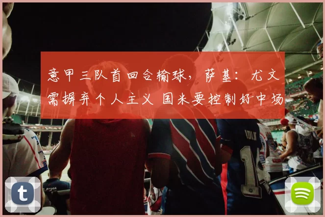 意甲三队首回合输球，萨基：尤文需摒弃个人主义 国米要控制好中场