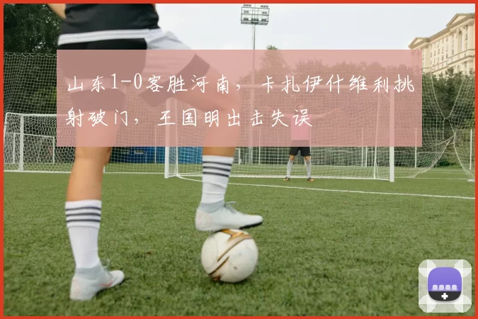 山东1-0客胜河南，卡扎伊什维利挑射破门，王国明出击失误