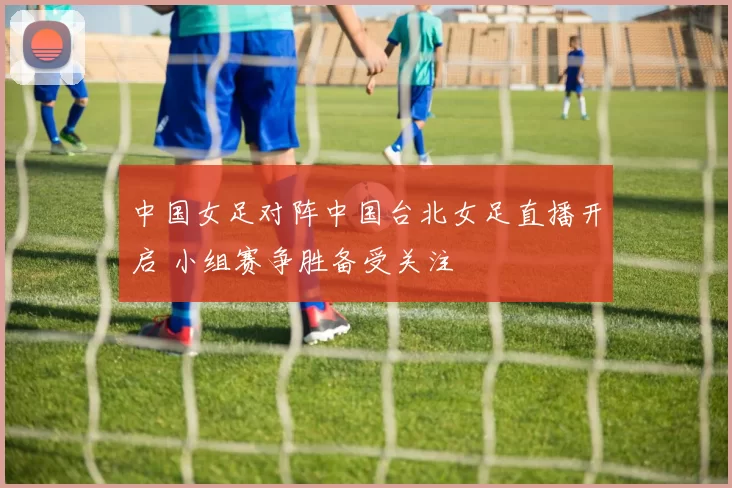 中国女足对阵中国台北女足直播开启 小组赛争胜备受关注