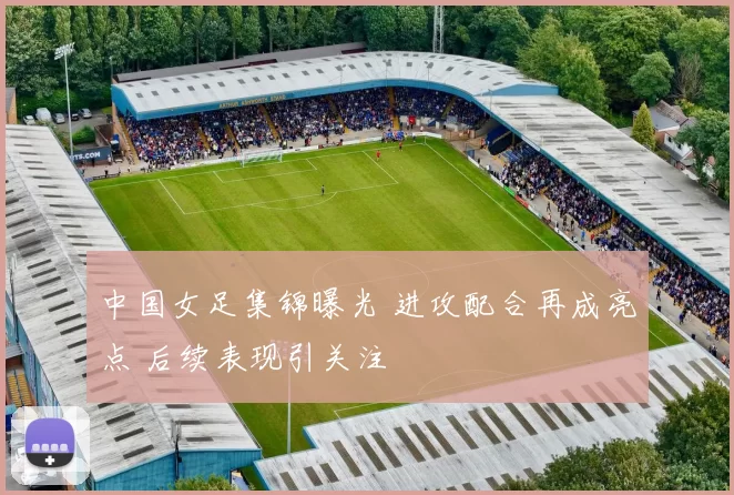 中国女足集锦曝光 进攻配合再成亮点 后续表现引关注