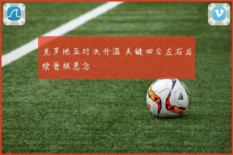 克罗地亚对决升温 关键回合左右后续晋级悬念