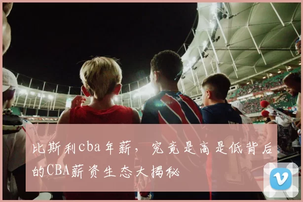 比斯利cba年薪，究竟是高是低背后的CBA薪资生态大揭秘