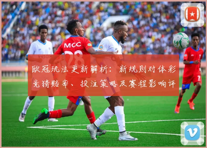 欧冠玩法更新解析：新规则对体彩竞猜赔率、投注策略及赛程影响评估