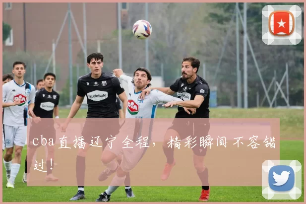 cba直播辽宁全程，精彩瞬间不容错过！