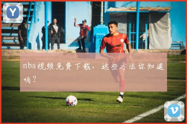 nba视频免费下载，这些方法你知道吗？
