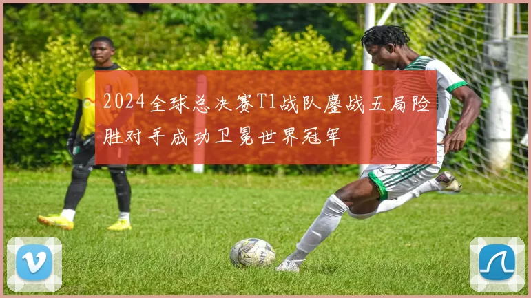 2024全球总决赛T1战队鏖战五局险胜对手成功卫冕世界冠军