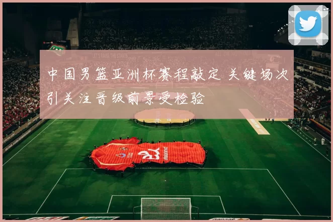 中国男篮亚洲杯赛程敲定 关键场次引关注晋级前景受检验