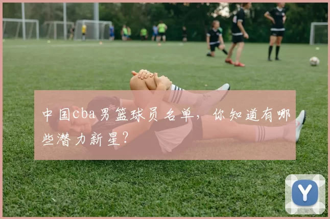 中国cba男篮球员名单，你知道有哪些潜力新星？