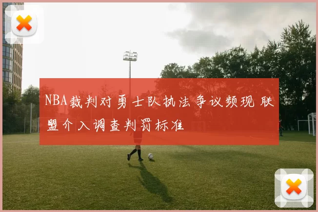 NBA裁判对勇士队执法争议频现 联盟介入调查判罚标准