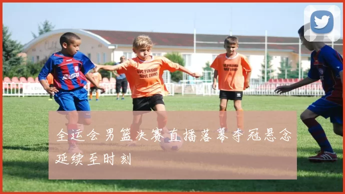 全运会男篮决赛直播落幕夺冠悬念延续至时刻