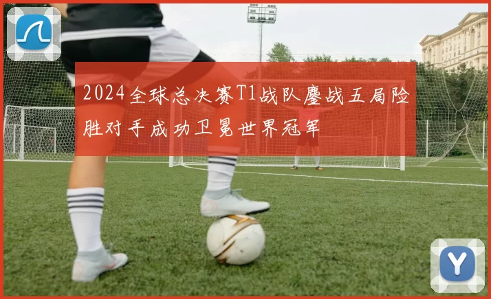 2024全球总决赛T1战队鏖战五局险胜对手成功卫冕世界冠军