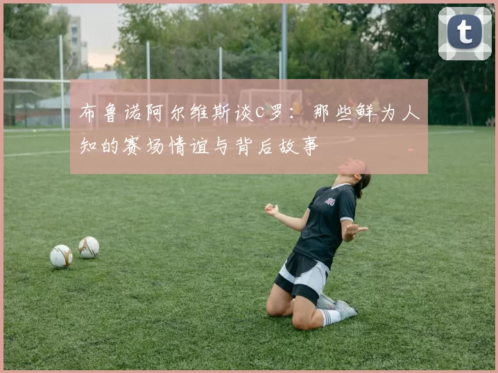 布鲁诺阿尔维斯谈c罗：那些鲜为人知的赛场情谊与背后故事