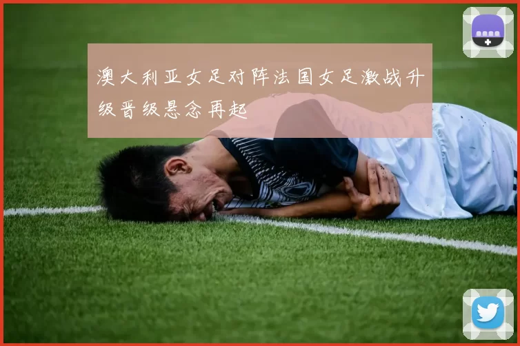 澳大利亚女足对阵法国女足激战升级晋级悬念再起