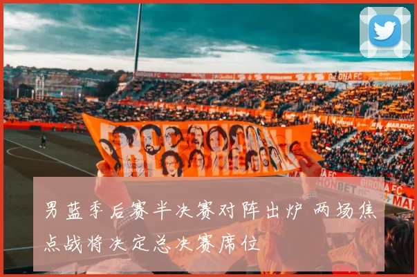 男蓝季后赛半决赛对阵出炉 两场焦点战将决定总决赛席位