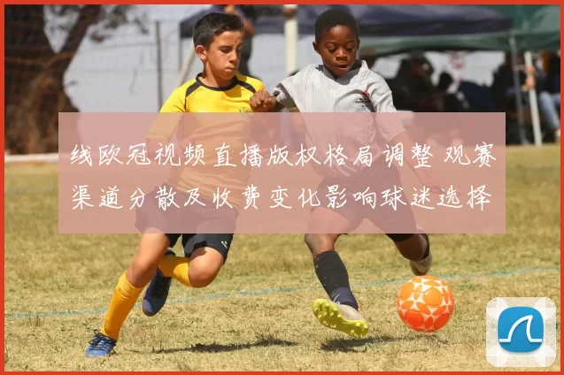 线欧冠视频直播版权格局调整 观赛渠道分散及收费变化影响球迷选择