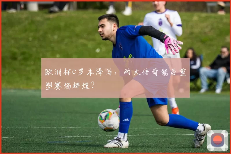 欧洲杯c罗本泽马，两大传奇能否重塑赛场辉煌？