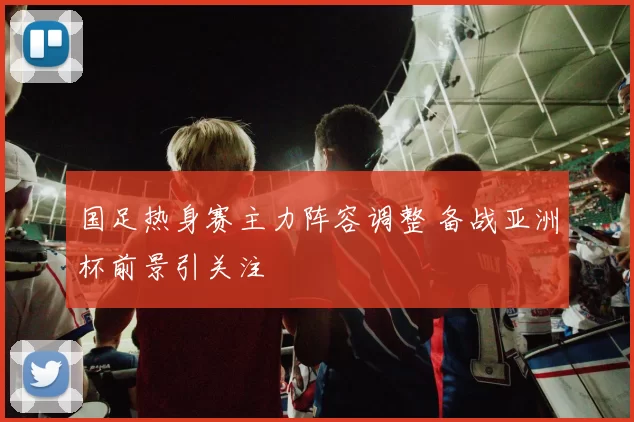 国足热身赛主力阵容调整 备战亚洲杯前景引关注