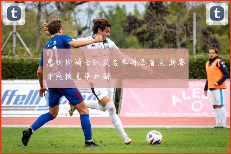 詹姆斯骑士队友名单再添看点 新赛季轮换竞争加剧