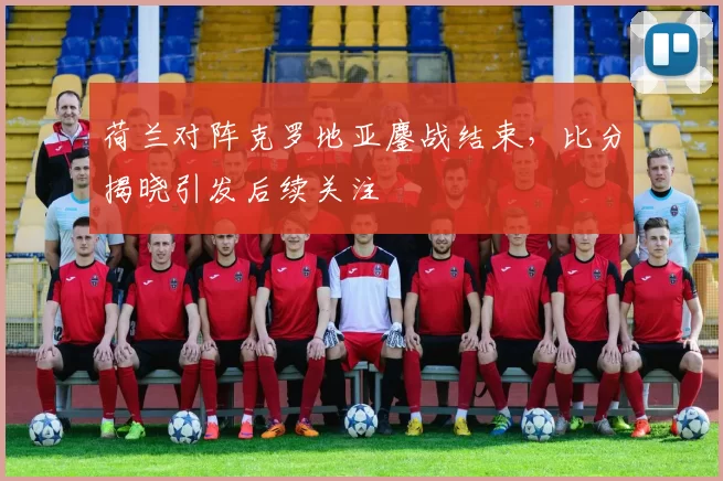 荷兰对阵克罗地亚鏖战结束，比分揭晓引发后续关注