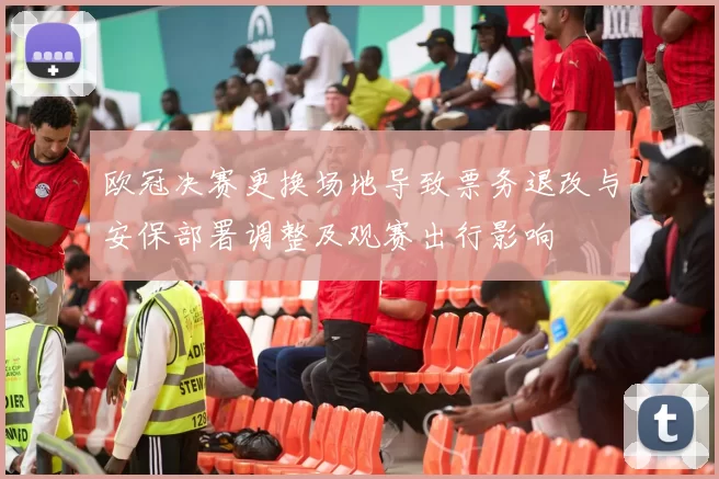 欧冠决赛更换场地导致票务退改与安保部署调整及观赛出行影响