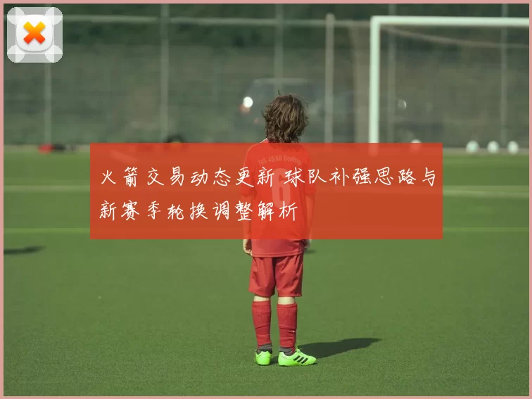 火箭交易动态更新 球队补强思路与新赛季轮换调整解析
