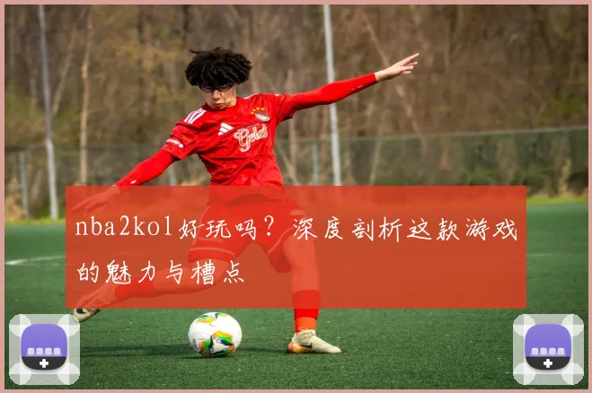 nba2kol好玩吗？深度剖析这款游戏的魅力与槽点