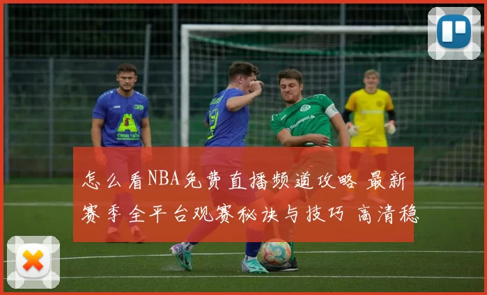 怎么看NBA免费直播频道攻略 最新赛季全平台观赛秘诀与技巧 高清稳定信号推荐