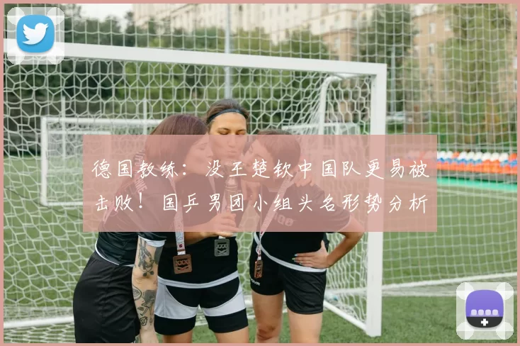 德国教练：没王楚钦中国队更易被击败！国乒男团小组头名形势分析