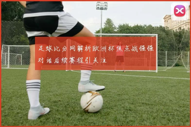 足球比分网解析欧洲杯焦点战强强对话后续赛程引关注